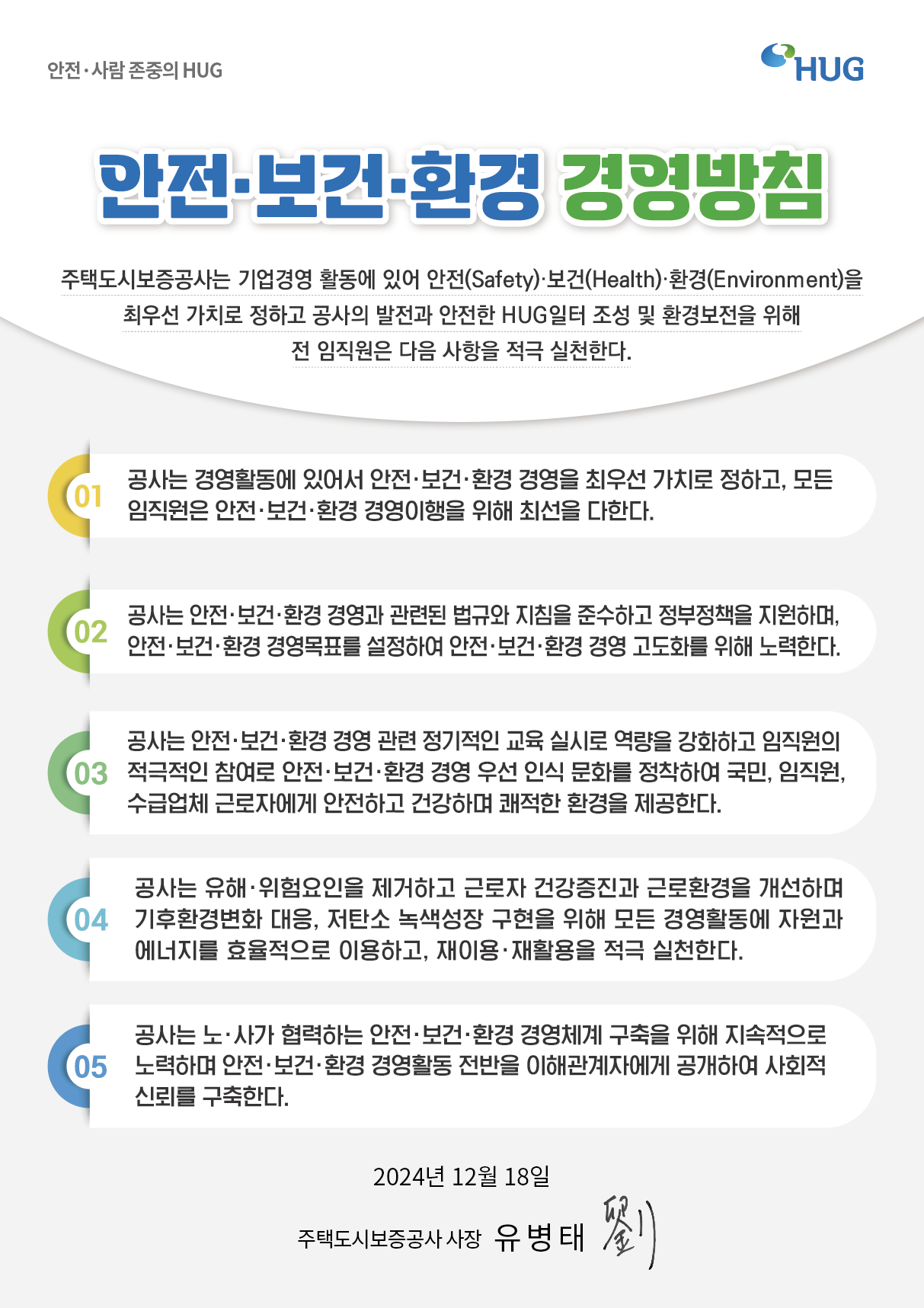 ����, ��� ������ HUG [����, ����, ȯ�� �濵��ħ] : ���õ��ú�������� ����濵 Ȱ���� �־� ����(Safety), ����(Health), ȯ��(Environment)�� �ֿ켱 ��ġ�� ���ϰ� ������ ������ ������ HUG���� ���� �� ȯ�溸���� ���� �� �������� ���� ������ ���� ��õ�Ѵ�. 1) ����� �濵Ȱ���� �־ ����, ����, ȯ�� �濵�� �ֿ켱 ��ġ�� ���ϰ�, ��� �������� ����, ����, ȯ�� �濵������ ���� �ּ��� ���Ѵ�. 2) ����� ����, ����, ȯ�� �濵�� ���õ� ���Կ� ��ħ�� �ؼ��ϰ� ������å�� �����ϸ�, ����, ����, ȯ�� �濵��ǥ�� �����Ͽ� ����, ����, ȯ�� �濵 ����ȭ�� ���� ����Ѵ�. 3) ����� ����, ����, ȯ�� �濵 ���� �������� ���� �ǽ÷� ������ ��ȭ�ϰ� �������� �������� ������ ����, ����, ȯ�� �濵 �켱 �ν� ��ȭ�� �����Ͽ� ����, ������, ���޾�ü �ٷ��ڿ��� �����ϰ� �ǰ��ϸ� ������ ȯ���� �����Ѵ�. 4) ����� ����, ��������� �����ϰ� �ٷ��� �ǰ������� �ٷ�ȯ���� �����ϸ� ����ȯ�溯ȭ ����, ��ź�� ������� ������ ���� ��� �濵Ȱ���� �ڿ��� �������� ȿ�������� �̿��ϰ�, ���̿�, ��Ȱ���� ���� ��õ�Ѵ�. 5) ����� ��, �簡 �����ϴ� ����, ����, ȯ�� �濵ü�� ������ ���� ���������� ����ϸ� ����, ����, ȯ�� �濵Ȱ�� ������ ���ذ����ڿ��� �����Ͽ� ��ȸ�� �ŷڸ� �����Ѵ�. 2024�� 12�� 18�� ���õ��ú������� ���� ������
